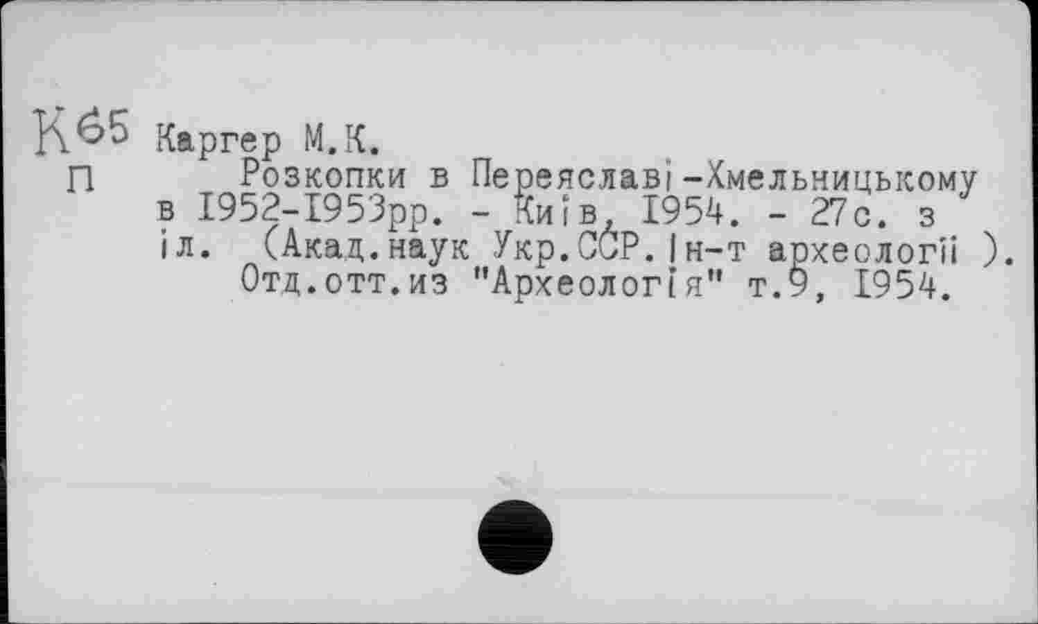 ﻿Каргер М.К.
П Розкопки в Переяславі-Хмельницькому в І952-І953рр. - Київ, 1954. - 27с. з ІЛ. (Акад.наук Укр.ССР.Ін-т археології ).
Отд.отт.из "Археологія” т.9, 1954.